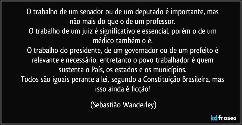 O trabalho de um senador ou de um deputado é importante, mas não mais do que o de um professor. 
O trabalho de um juiz é significativo e essencial, porém o de um médico também o é. 
O trabalho do presidente, de um governador ou de um prefeito é relevante e necessário, entretanto o povo trabalhador é quem sustenta o País, os estados e os municípios. 
Todos são iguais perante a lei, segundo a Constituição Brasileira, mas isso ainda é ficção! (Sebastião Wanderley)