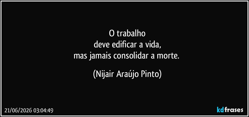 O trabalho
deve edificar a vida,
mas jamais consolidar a morte. (Nijair Araújo Pinto)
