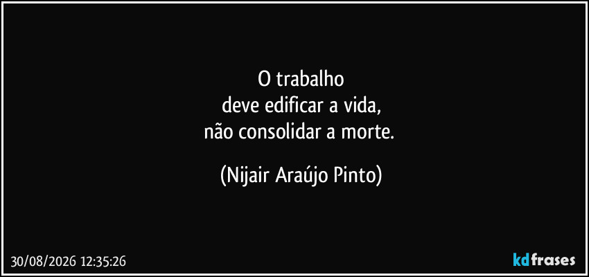O trabalho
deve edificar a vida,
não consolidar a morte. (Nijair Araújo Pinto)
