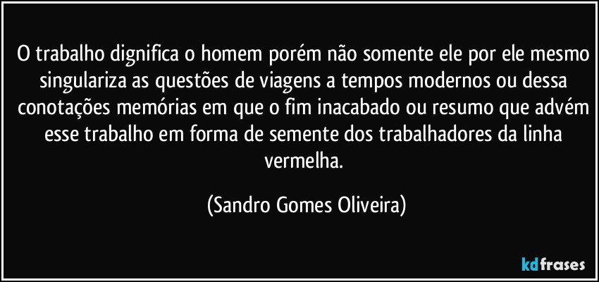 O trabalho dignifica o homem porém não somente ele por ele mesmo singulariza as questões de viagens a tempos modernos ou dessa conotações memórias em que o fim inacabado ou resumo que advém esse trabalho em forma de semente dos trabalhadores da linha vermelha. (Sandro Gomes Oliveira)