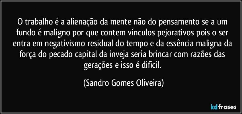 O trabalho é a alienação da mente não do pensamento se a um fundo é maligno por que contem vínculos pejorativos pois o ser entra em negativismo residual do tempo e da essência maligna da força do pecado capital da inveja seria brincar com razões das gerações e isso é difícil. (Sandro Gomes Oliveira)