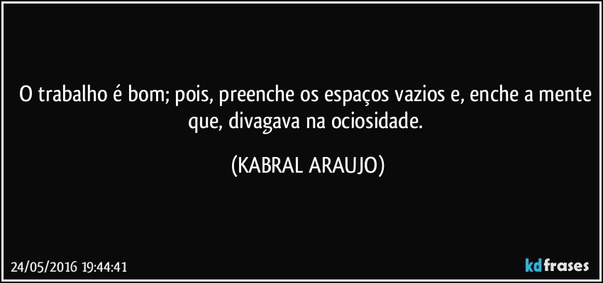 O trabalho é bom; pois, preenche os espaços vazios e, enche a mente que, divagava na ociosidade. (KABRAL ARAUJO)