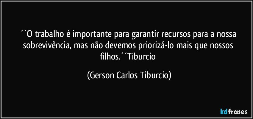 ´´O trabalho é importante para garantir recursos para a nossa sobrevivência, mas não devemos priorizá-lo mais que nossos filhos.´´Tiburcio (Gerson Carlos Tiburcio)