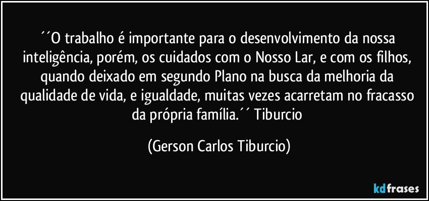 ´´O trabalho é importante para o desenvolvimento da nossa inteligência, porém, os cuidados com o Nosso Lar, e com os filhos, quando deixado em segundo Plano na busca da melhoria da qualidade de vida, e igualdade, muitas vezes acarretam no fracasso da própria família.´´ Tiburcio (Gerson Carlos Tiburcio)