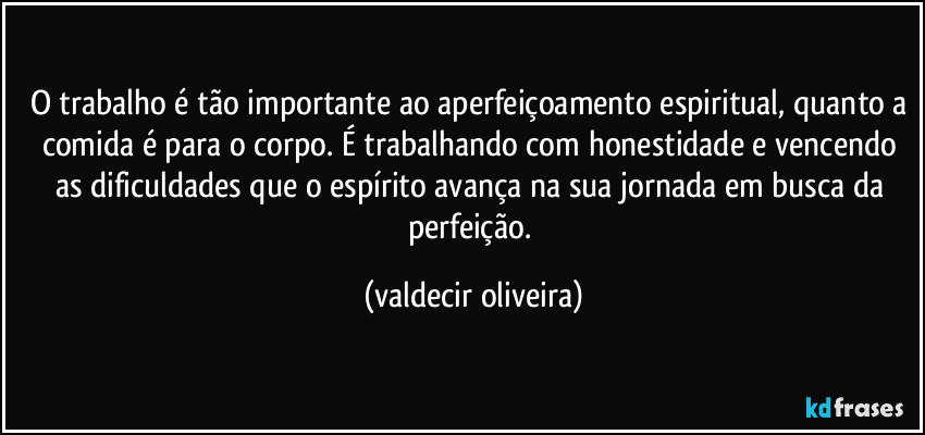 O trabalho é tão importante ao aperfeiçoamento espiritual, quanto a comida é para o corpo. É trabalhando com honestidade e vencendo as dificuldades que o espírito avança na sua jornada em busca da perfeição. (valdecir oliveira)