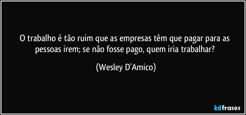O trabalho é tão ruim que as empresas têm que pagar para as pessoas irem; se não fosse pago, quem iria trabalhar? (Wesley D'Amico)