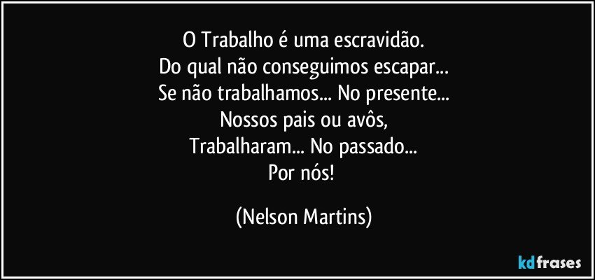 O Trabalho é uma escravidão.
Do qual não conseguimos escapar...
Se não trabalhamos... No presente...
Nossos pais ou avôs,
Trabalharam... No passado...
Por nós! (Nelson Martins)