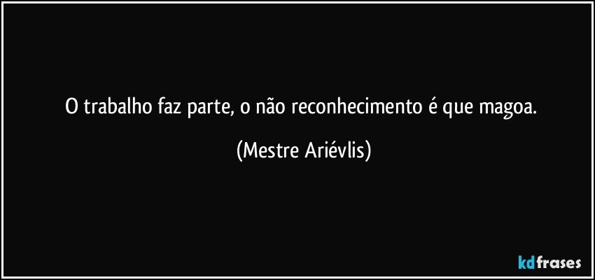 O trabalho faz parte, o não reconhecimento é que magoa. (Mestre Ariévlis)