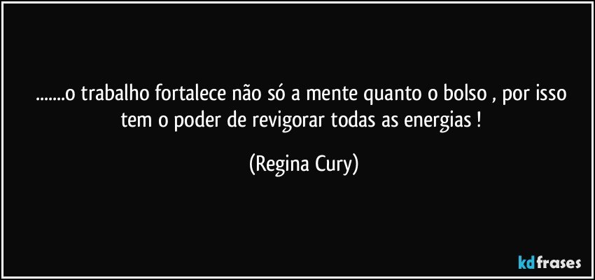 ...o trabalho  fortalece  não só a mente  quanto o bolso , por isso  tem o poder de  revigorar  todas as energias ! (Regina Cury)