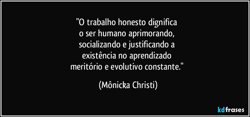 "O trabalho honesto dignifica 
o ser humano aprimorando, 
socializando e justificando a 
existência no aprendizado 
meritório e evolutivo constante." (Mônicka Christi)