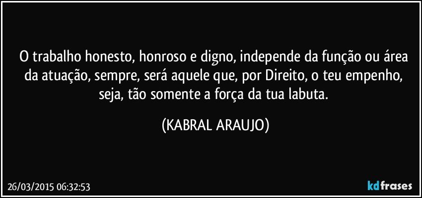 O trabalho honesto, honroso e digno, independe da função ou área da atuação, sempre, será aquele que, por Direito, o teu empenho, seja, tão somente a força da tua labuta. (KABRAL ARAUJO)