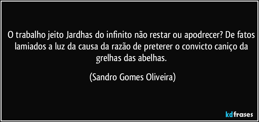O trabalho jeito Jardhas do infinito não restar ou apodrecer? De fatos lamiados a luz da causa da razão de preterer o convicto caniço da grelhas das abelhas. (Sandro Gomes Oliveira)