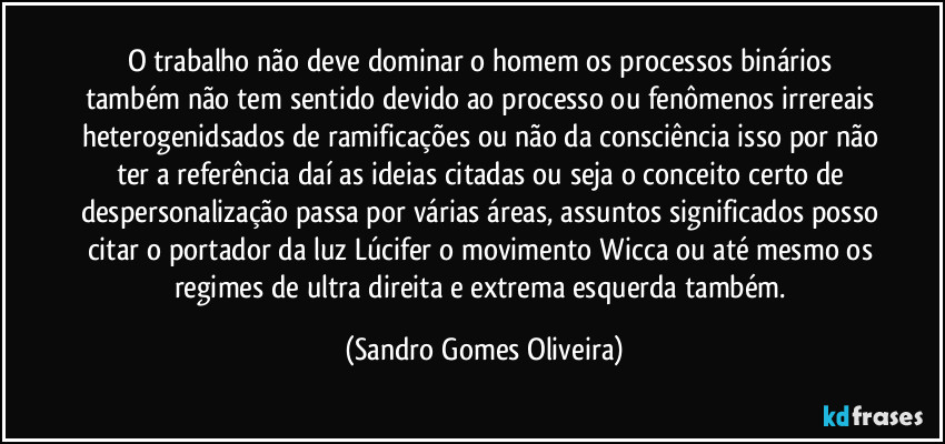 O trabalho não deve dominar o homem os processos binários também não tem sentido devido ao processo ou fenômenos irrereais heterogenidsados de ramificações ou não da consciência isso por não ter a referência daí as ideias citadas ou seja o conceito certo de despersonalização passa por várias áreas, assuntos significados posso citar o portador da luz Lúcifer o movimento Wicca ou até mesmo os regimes de ultra direita e extrema esquerda também. (Sandro Gomes Oliveira)