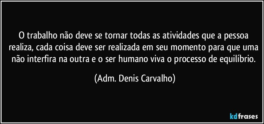 o trabalho não deve se tornar todas as atividades que a pessoa realiza, cada coisa deve ser realizada em seu momento para que uma não interfira na outra e o ser humano viva o processo de equilíbrio. (Adm. Denis Carvalho)