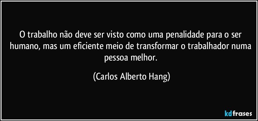 O trabalho não deve ser visto como uma penalidade para o ser humano, mas um eficiente meio de transformar o trabalhador numa pessoa melhor. (Carlos Alberto Hang)