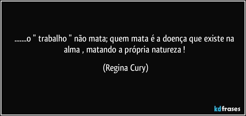 ...o " trabalho " não mata; quem mata é a doença que existe na alma , matando a  própria natureza ! (Regina Cury)