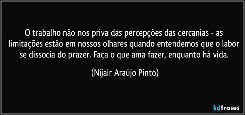 O trabalho não nos priva das percepções das cercanias - as limitações estão em nossos olhares quando entendemos que o labor se dissocia do prazer. Faça o que ama fazer, enquanto há vida. (Nijair Araújo Pinto)