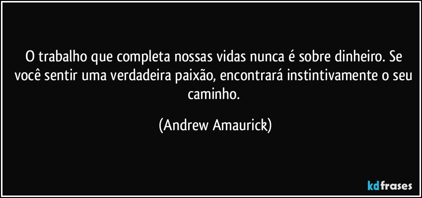 O trabalho que completa nossas vidas nunca é sobre dinheiro. Se você sentir uma verdadeira paixão, encontrará instintivamente o seu caminho. (Andrew Amaurick)