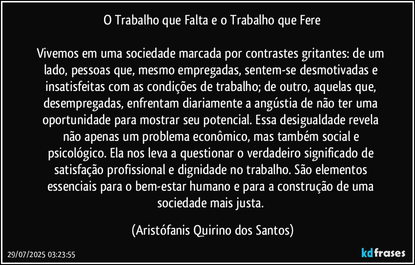 O Trabalho que Falta e o Trabalho que Fere

Vivemos em uma sociedade marcada por contrastes gritantes: de um lado, pessoas que, mesmo empregadas, sentem-se desmotivadas e insatisfeitas com as condições de trabalho; de outro, aquelas que, desempregadas, enfrentam diariamente a angústia de não ter uma oportunidade para mostrar seu potencial. Essa desigualdade revela não apenas um problema econômico, mas também social e psicológico. Ela nos leva a questionar o verdadeiro significado de satisfação profissional e dignidade no trabalho. São elementos essenciais para o bem-estar humano e para a construção de uma sociedade mais justa. (Aristófanis Quirino dos Santos)