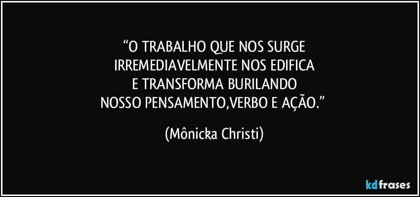 “O TRABALHO QUE NOS SURGE
IRREMEDIAVELMENTE NOS EDIFICA
E TRANSFORMA BURILANDO
NOSSO PENSAMENTO,VERBO E AÇÃO.” (Mônicka Christi)