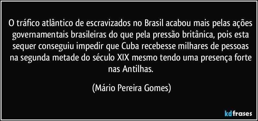 O tráfico atlântico de escravizados no Brasil acabou mais pelas ações governamentais brasileiras do que pela pressão britânica, pois esta sequer conseguiu impedir que Cuba recebesse milhares de pessoas na segunda metade do século XIX mesmo tendo uma presença forte nas Antilhas. (Mário Pereira Gomes)