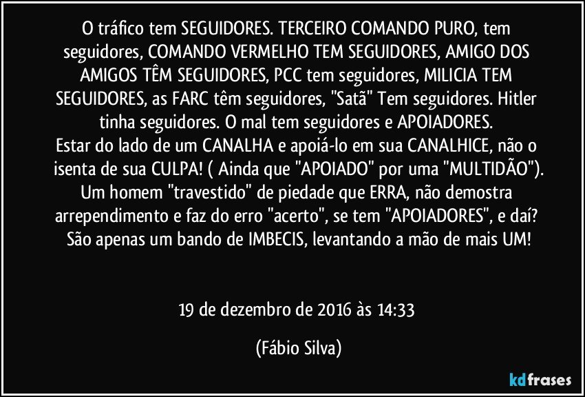 O tráfico tem SEGUIDORES. TERCEIRO COMANDO PURO, tem seguidores, COMANDO VERMELHO TEM SEGUIDORES, AMIGO DOS AMIGOS TÊM SEGUIDORES, PCC tem seguidores, MILICIA TEM SEGUIDORES, as FARC têm seguidores, "Satã" Tem seguidores. Hitler tinha seguidores. O mal tem seguidores e APOIADORES. 
Estar do lado de um CANALHA e apoiá-lo em sua CANALHICE, não o isenta de sua CULPA! ( Ainda que "APOIADO" por uma "MULTIDÃO").
Um homem "travestido" de piedade que ERRA, não demostra arrependimento e faz do erro "acerto", se tem "APOIADORES", e daí? São apenas um bando de IMBECIS, levantando a mão de mais UM!


19 de dezembro de 2016 às 14:33 (Fábio Silva)