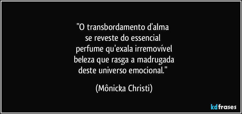 ♤♤♤♤♤♤♤♤♡
"O transbordamento d'alma 
se reveste do essencial 
perfume qu'exala irremovível
beleza que rasga a madrugada
deste universo emocional." (Mônicka Christi)