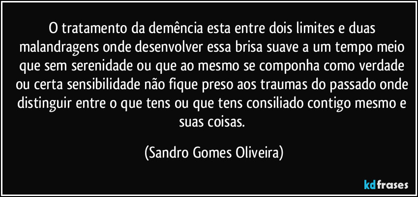 O tratamento da demência esta entre dois limites e duas malandragens onde desenvolver essa brisa suave a um tempo meio que sem serenidade ou que ao mesmo se componha como verdade ou certa sensibilidade não fique preso aos traumas do passado onde distinguir entre o que tens ou que tens consiliado contigo mesmo e suas coisas. (Sandro Gomes Oliveira)