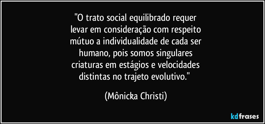 "O trato social equilibrado requer
levar em consideração com respeito
mútuo a individualidade de cada ser
humano, pois somos singulares
criaturas em estágios e velocidades
distintas no trajeto evolutivo." (Mônicka Christi)
