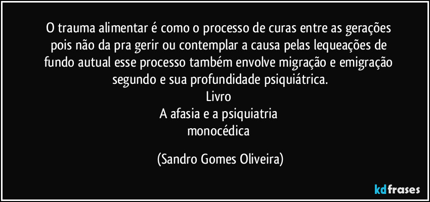 O trauma alimentar é como o processo de curas entre as gerações pois não da pra gerir ou contemplar a causa pelas lequeações de fundo autual esse processo também envolve migração e emigração segundo e sua profundidade psiquiátrica.
Livro 
A afasia e a psiquiatria 
monocédica (Sandro Gomes Oliveira)