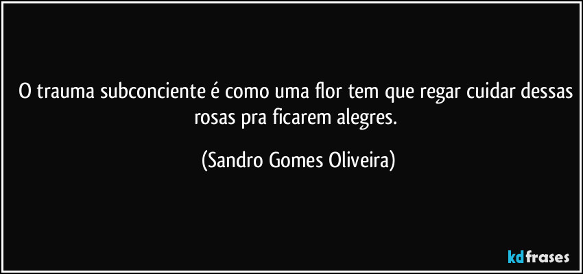 O trauma subconciente é como uma flor tem que regar cuidar dessas rosas pra ficarem alegres. (Sandro Gomes Oliveira)