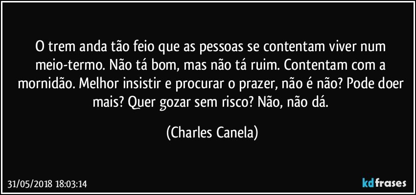 O trem anda tão feio que as pessoas se contentam viver num meio-termo. Não tá bom, mas não tá ruim. Contentam com a mornidão. Melhor insistir e procurar o prazer, não é não? Pode doer mais? Quer gozar sem risco? Não, não dá. (Charles Canela)