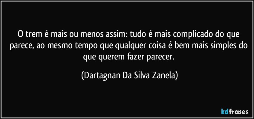 O trem é mais ou menos assim: tudo é mais complicado do que parece, ao mesmo tempo que qualquer coisa é bem mais simples do que querem fazer parecer. (Dartagnan Da Silva Zanela)