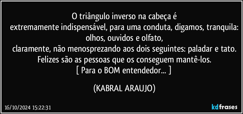 O triângulo inverso na cabeça é
extremamente indispensável, para uma conduta, digamos, tranquila:
olhos, ouvidos e olfato,
claramente, não menosprezando aos dois seguintes: paladar e tato.
Felizes são as pessoas que os conseguem mantê-los.
[ Para o BOM entendedor... ] (KABRAL ARAUJO)