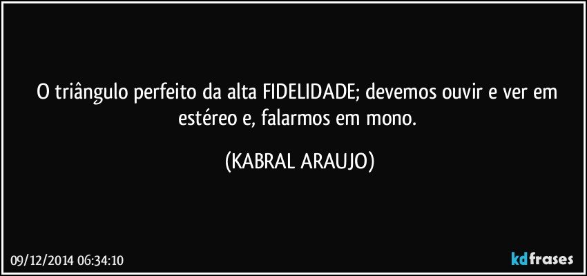 O triângulo perfeito da alta FIDELIDADE; devemos ouvir e ver em estéreo e, falarmos em mono. (KABRAL ARAUJO)