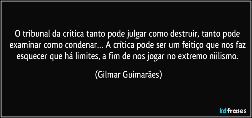 O tribunal da crítica tanto pode julgar como destruir, tanto pode examinar como condenar… A crítica pode ser um feitiço que nos faz esquecer que há limites, a fim de nos jogar no extremo niilismo. (Gilmar Guimarães)