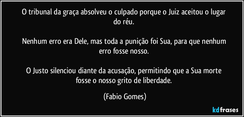 O tribunal da graça absolveu o culpado porque o Juiz aceitou o lugar do réu.
Nenhum erro era Dele, mas toda a punição foi Sua, para que nenhum erro fosse nosso.
O Justo silenciou diante da acusação, permitindo que a Sua morte fosse o nosso grito de liberdade. (Fabio Gomes)