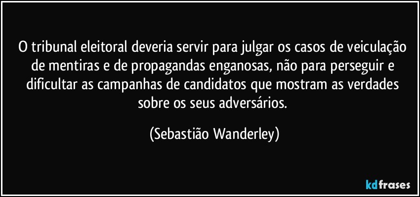 O tribunal eleitoral deveria servir para julgar os casos de veiculação de mentiras e de propagandas enganosas, não para perseguir e dificultar as campanhas de candidatos que mostram as verdades sobre os seus adversários. (Sebastião Wanderley)