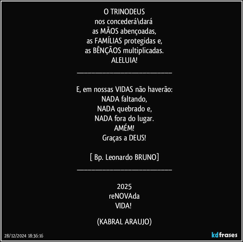 O TRINODEUS
nos concederá\dará 
as MÃOS abençoadas,
as FAMÍLIAS protegidas e,
as BÊNÇÃOS multiplicadas.
ALELUIA!
___

E, em nossas VIDAS não haverão:
NADA faltando,
NADA quebrado e,
NADA fora do lugar.
AMÉM!
Graças a DEUS!

[ Bp. Leonardo BRUNO]
___

2025
reNOVAda
VIDA! (KABRAL ARAUJO)