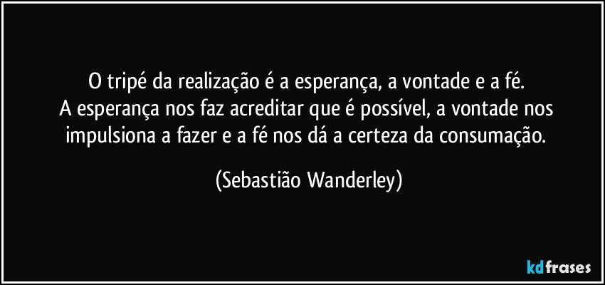 O tripé da realização é a esperança, a vontade e a fé. 
A esperança nos faz acreditar que é possível, a vontade nos impulsiona a fazer e a fé nos dá a certeza da consumação. (Sebastião Wanderley)