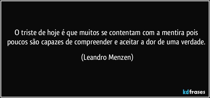 O triste de hoje é que muitos se contentam com a mentira pois poucos são capazes de compreender e aceitar a dor de uma verdade. (Leandro Menzen)