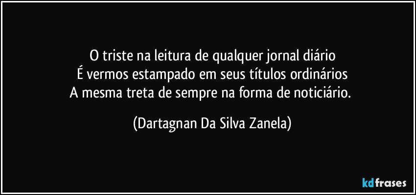 O triste na leitura de qualquer jornal diário
É vermos estampado em seus títulos ordinários
A mesma treta de sempre na forma de noticiário. (Dartagnan Da Silva Zanela)