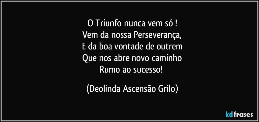 O Triunfo nunca vem só !
Vem da nossa Perseverança,
E da boa vontade de outrem
Que nos abre novo caminho
Rumo ao sucesso! (Deolinda Ascensão Grilo)