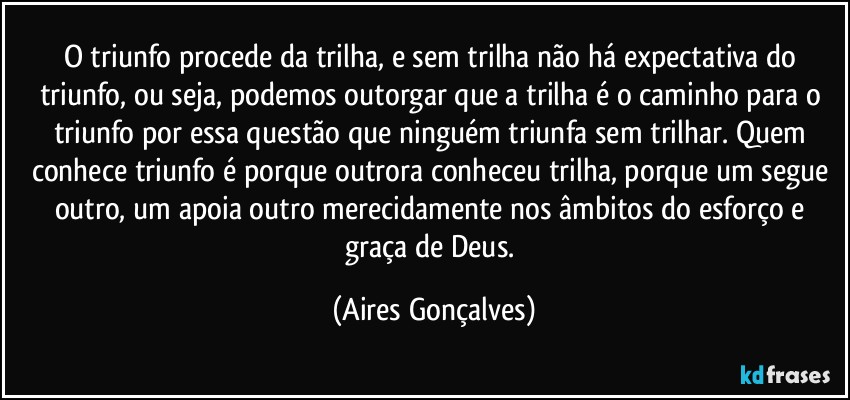 O triunfo procede da trilha, e sem trilha não há expectativa do triunfo, ou seja, podemos outorgar que a trilha é o caminho para o triunfo por essa questão que ninguém triunfa sem trilhar. Quem conhece triunfo é porque outrora conheceu trilha, porque um segue outro, um apoia outro merecidamente nos âmbitos do esforço e graça de Deus. (Aires Gonçalves)