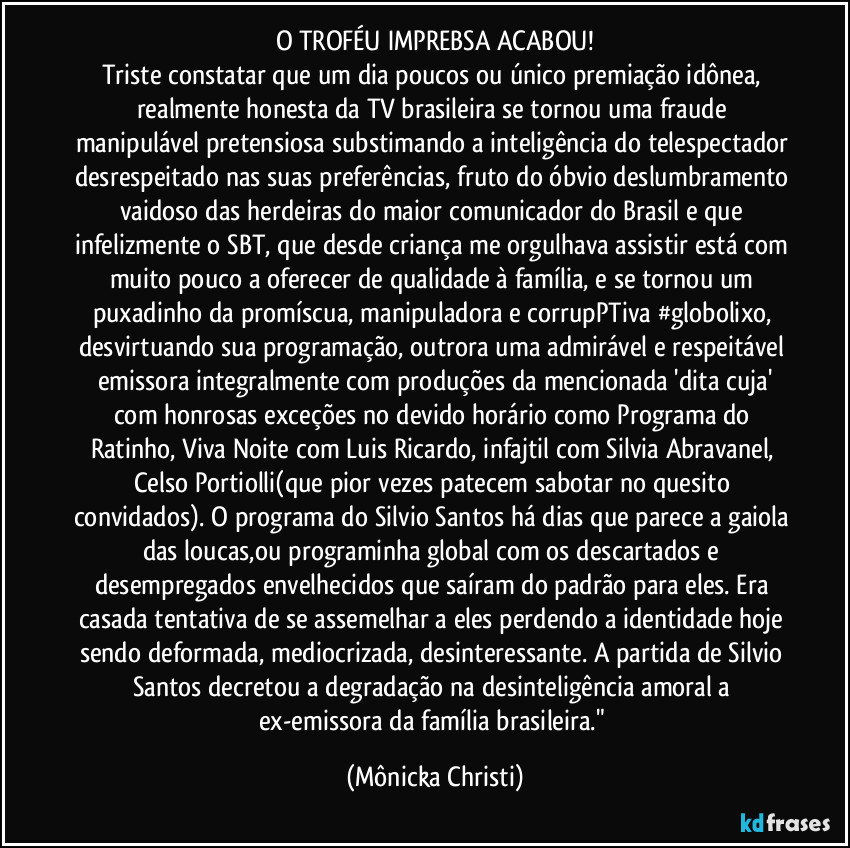 O TROFÉU IMPREBSA ACABOU!
Triste constatar que um dia poucos ou único premiação idônea, realmente honesta da TV brasileira  se tornou uma fraude manipulável pretensiosa substimando a inteligência do telespectador desrespeitado nas suas preferências, fruto do óbvio deslumbramento vaidoso  das herdeiras do maior comunicador do Brasil e que infelizmente o SBT, que desde criança me orgulhava assistir está com muito pouco a oferecer de qualidade à  família, e se tornou um puxadinho da promíscua, manipuladora e corrupPTiva #globolixo, desvirtuando sua programação, outrora uma admirável e respeitável emissora integralmente com produções da mencionada 'dita cuja'
com honrosas exceções no devido horário como Programa do Ratinho, Viva Noite com Luis Ricardo, infajtil com Silvia Abravanel, Celso Portiolli(que pior vezes patecem sabotar no quesito convidados). O programa do Silvio Santos há dias que parece a gaiola das loucas,ou programinha global com os descartados e desempregados envelhecidos que saíram do padrão para eles. Era casada tentativa de se assemelhar a eles perdendo a identidade hoje sendo deformada, mediocrizada, desinteressante. A partida de Silvio Santos decretou a degradação na desinteligência amoral a ex-emissora da família brasileira." (Mônicka Christi)