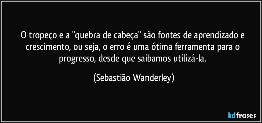 O tropeço e a "quebra de cabeça" são fontes de aprendizado e crescimento, ou seja, o erro é uma ótima ferramenta para o progresso, desde que saibamos utilizá-la. (Sebastião Wanderley)