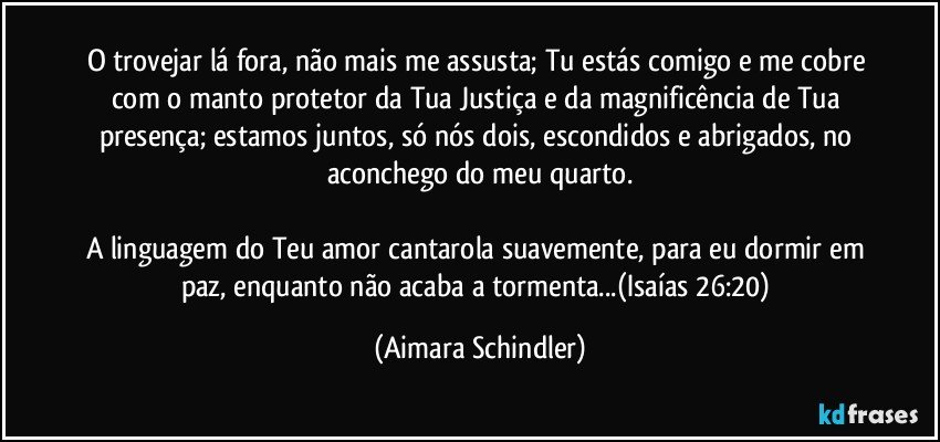 O trovejar lá fora, não mais me assusta; Tu estás comigo e me cobre com o manto protetor da Tua Justiça e da magnificência de Tua presença;  estamos juntos, só nós dois, escondidos e abrigados, no aconchego do meu quarto.

A linguagem do Teu amor cantarola suavemente, para eu dormir em paz, enquanto não acaba a tormenta...(Isaías 26:20) (Aimara Schindler)