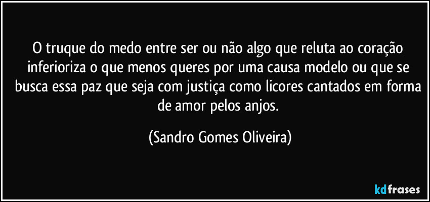 O truque do medo entre ser ou não algo que reluta ao coração inferioriza o que menos queres por uma causa modelo ou que se busca essa paz que seja com justiça como licores cantados em forma de amor pelos anjos. (Sandro Gomes Oliveira)
