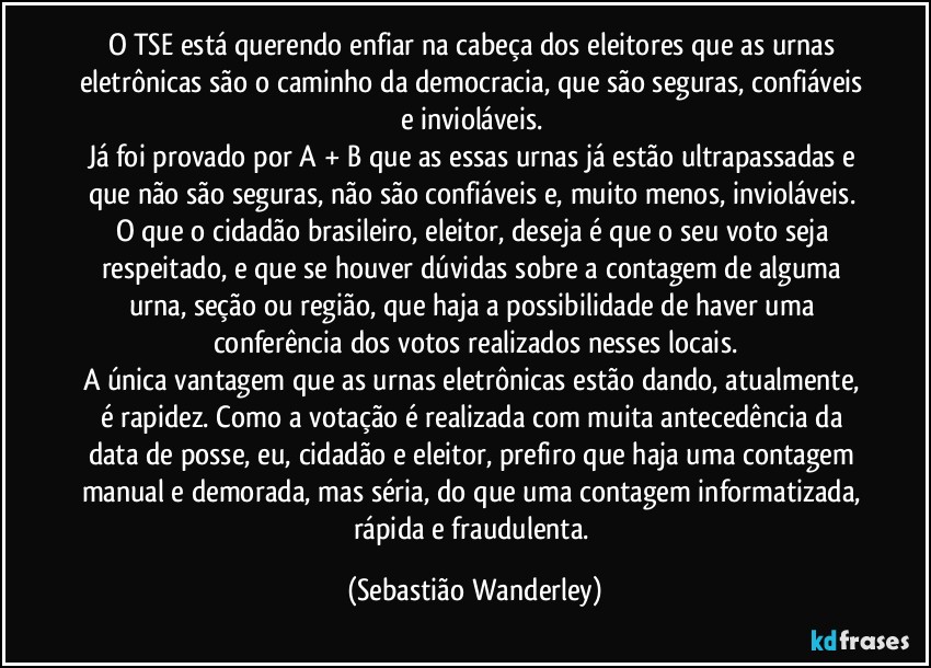O TSE está querendo enfiar na cabeça dos eleitores que as urnas eletrônicas são o caminho da democracia, que são seguras, confiáveis e invioláveis. 
Já foi provado por A + B que as essas urnas já estão ultrapassadas e que não são seguras, não são confiáveis e, muito menos, invioláveis. 
O que o cidadão brasileiro, eleitor, deseja é que o seu voto seja respeitado, e que se houver dúvidas sobre a contagem de alguma urna, seção ou região, que haja a possibilidade de haver uma conferência dos votos realizados nesses locais.
A única vantagem que as urnas eletrônicas estão dando, atualmente, é rapidez. Como a votação é realizada com muita antecedência da data de posse, eu, cidadão e eleitor, prefiro que haja uma contagem manual e demorada, mas séria, do que uma contagem informatizada, rápida e fraudulenta. (Sebastião Wanderley)