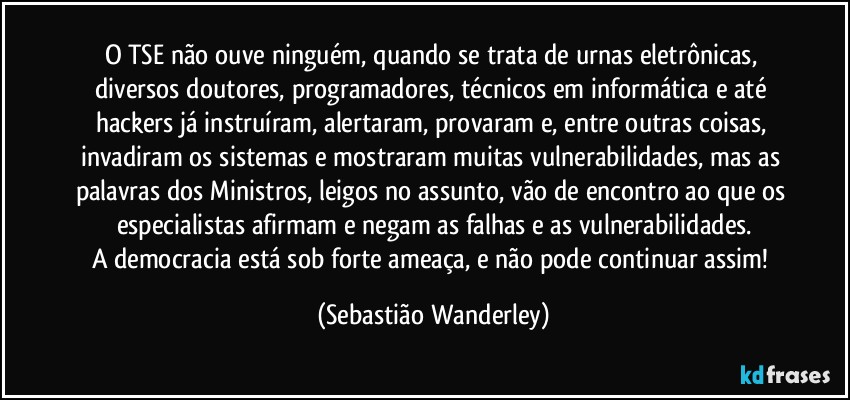 O TSE não ouve ninguém, quando se trata de urnas eletrônicas, diversos doutores, programadores, técnicos em informática e até hackers já instruíram, alertaram, provaram e, entre outras coisas, invadiram os sistemas e mostraram muitas vulnerabilidades, mas as palavras dos Ministros, leigos no assunto, vão de encontro ao que os especialistas afirmam e negam as falhas e as vulnerabilidades.
A democracia está sob forte ameaça, e não pode continuar assim! (Sebastião Wanderley)
